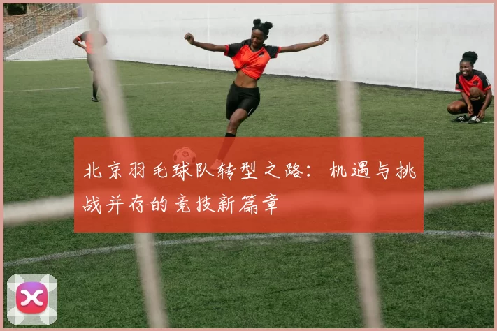 北京羽毛球队转型之路：机遇与挑战并存的竞技新篇章