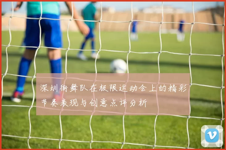深圳街舞队在极限运动会上的精彩节奏表现与创意点评分析