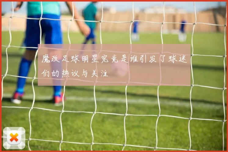 魔改足球明星究竟是谁引发了球迷们的热议与关注