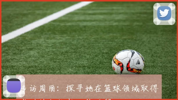 专访周丽：探寻她在篮球领域取得成功的秘诀与心路历程