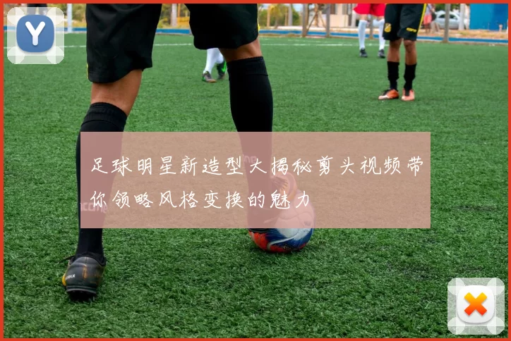 足球明星新造型大揭秘剪头视频带你领略风格变换的魅力