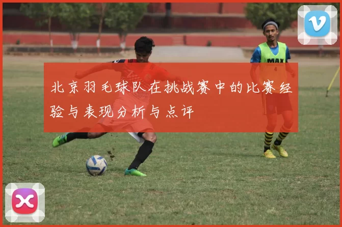 北京羽毛球队在挑战赛中的比赛经验与表现分析与点评