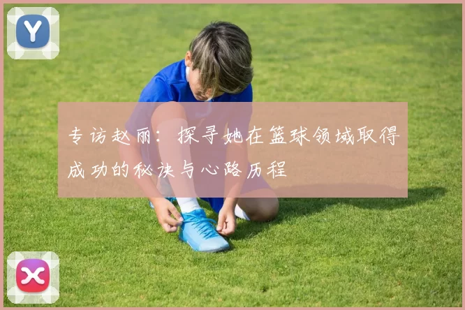 专访赵丽：探寻她在篮球领域取得成功的秘诀与心路历程
