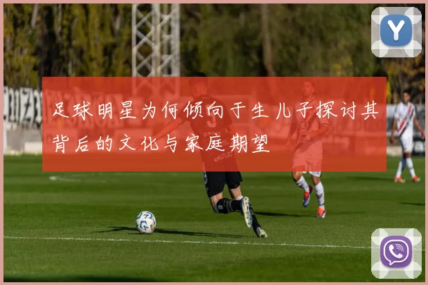 足球明星为何倾向于生儿子探讨其背后的文化与家庭期望