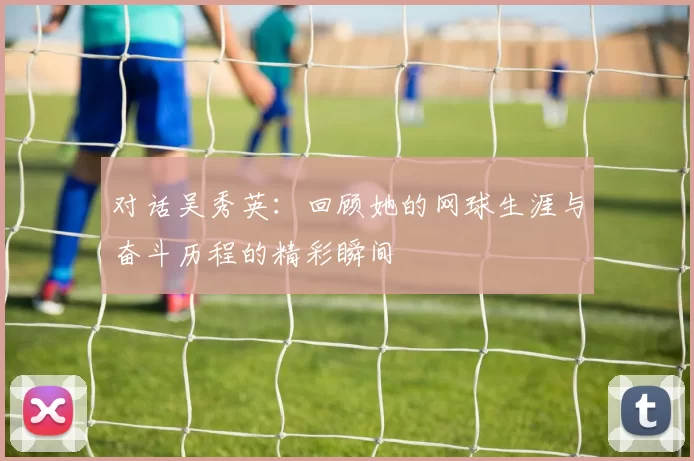 对话吴秀英：回顾她的网球生涯与奋斗历程的精彩瞬间