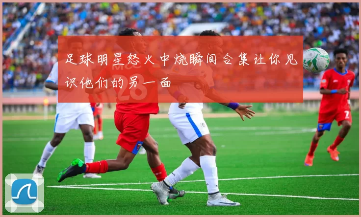 足球明星怒火中烧瞬间合集让你见识他们的另一面