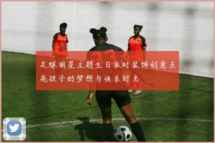 足球明星主题生日派对装饰创意点亮孩子的梦想与快乐时光