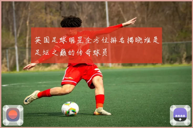 英国足球明星全方位排名揭晓谁是足坛之巅的传奇球员