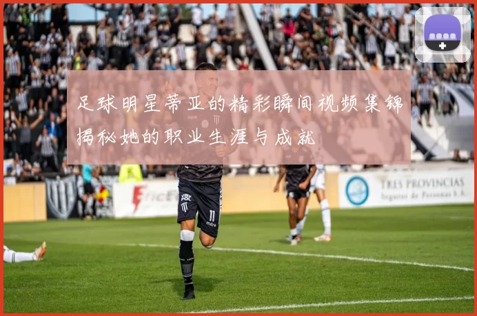 足球明星蒂亚的精彩瞬间视频集锦揭秘她的职业生涯与成就