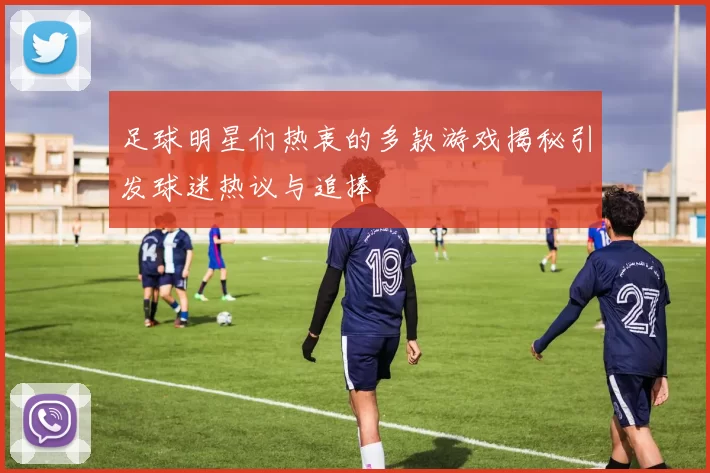 足球明星们热衷的多款游戏揭秘引发球迷热议与追捧