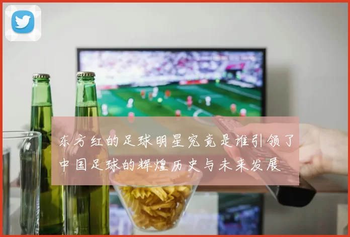 东方红的足球明星究竟是谁引领了中国足球的辉煌历史与未来发展