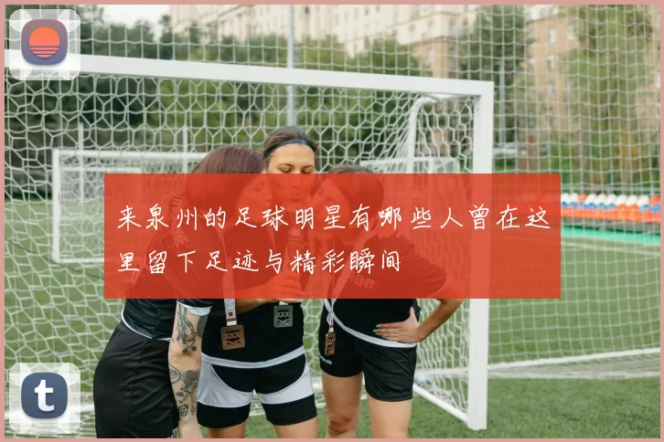 来泉州的足球明星有哪些人曾在这里留下足迹与精彩瞬间