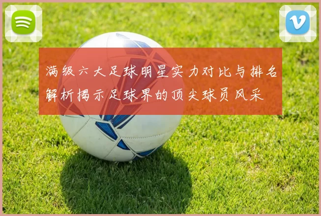 满级六大足球明星实力对比与排名解析揭示足球界的顶尖球员风采