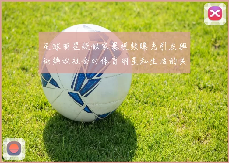 足球明星疑似家暴视频曝光引发舆论热议社会对体育明星私生活的关注加剧