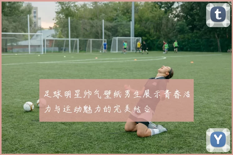 足球明星帅气壁纸男生展示青春活力与运动魅力的完美结合