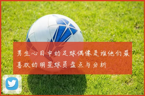 男生心目中的足球偶像是谁他们最喜欢的明星球员盘点与分析