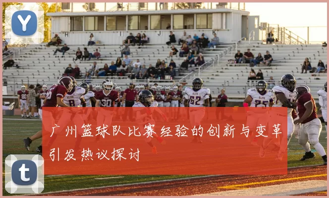 广州篮球队比赛经验的创新与变革引发热议探讨