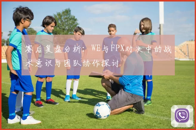 赛后复盘分析：WE与FPX对决中的战术意识与团队协作探讨