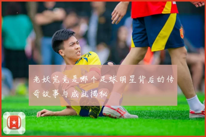 老妖究竟是哪个足球明星背后的传奇故事与成就揭秘