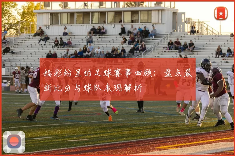 精彩纷呈的足球赛事回顾：盘点最新比分与球队表现解析