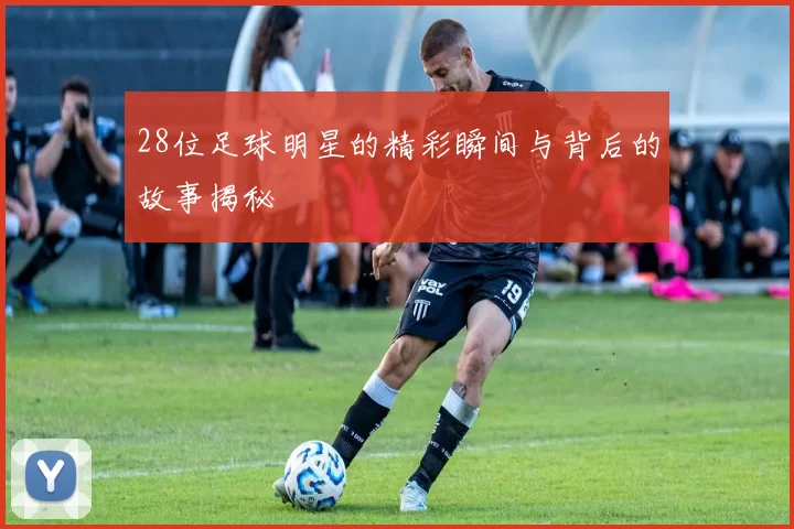 28位足球明星的精彩瞬间与背后的故事揭秘