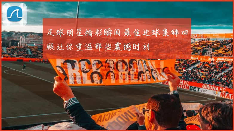 足球明星精彩瞬间最佳进球集锦回顾让你重温那些震撼时刻