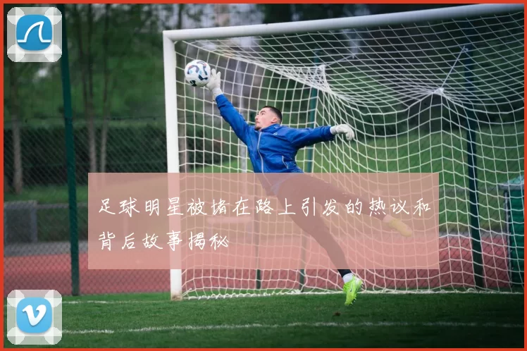 足球明星被堵在路上引发的热议和背后故事揭秘