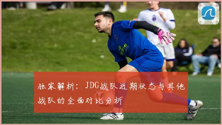 独家解析：JDG战队近期状态与其他战队的全面对比分析