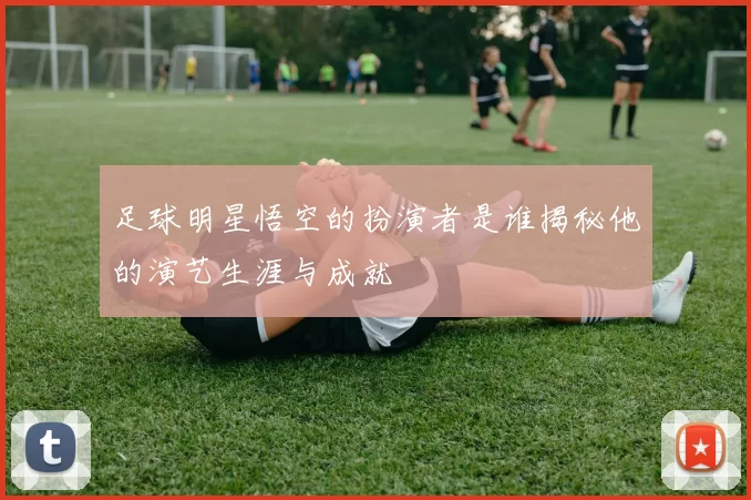 足球明星悟空的扮演者是谁揭秘他的演艺生涯与成就