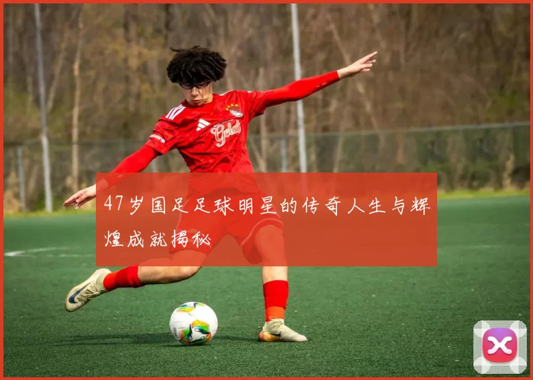 47岁国足足球明星的传奇人生与辉煌成就揭秘
