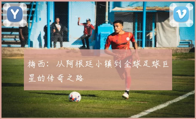 梅西:从阿根廷小镇到全球足球巨星的传奇之路