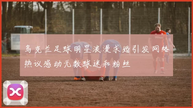 乌克兰足球明星浪漫求婚引发网络热议感动无数球迷和粉丝