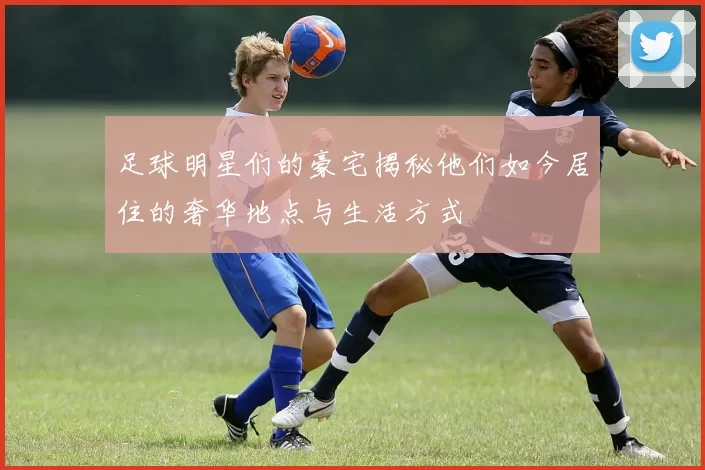 足球明星们的豪宅揭秘他们如今居住的奢华地点与生活方式
