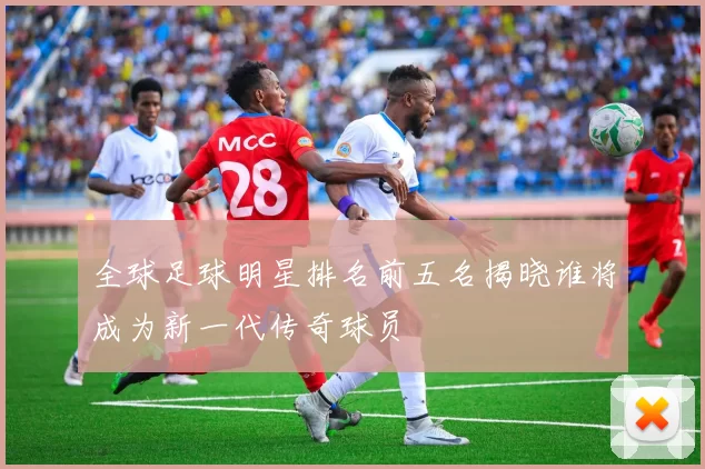 全球足球明星排名前五名揭晓谁将成为新一代传奇球员