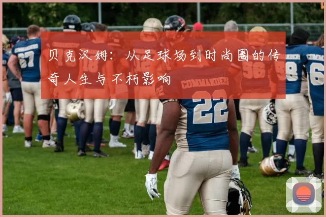 贝克汉姆：从足球场到时尚圈的传奇人生与不朽影响