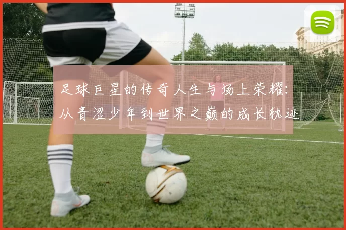 足球巨星的传奇人生与场上荣耀：从青涩少年到世界之巅的成长轨迹