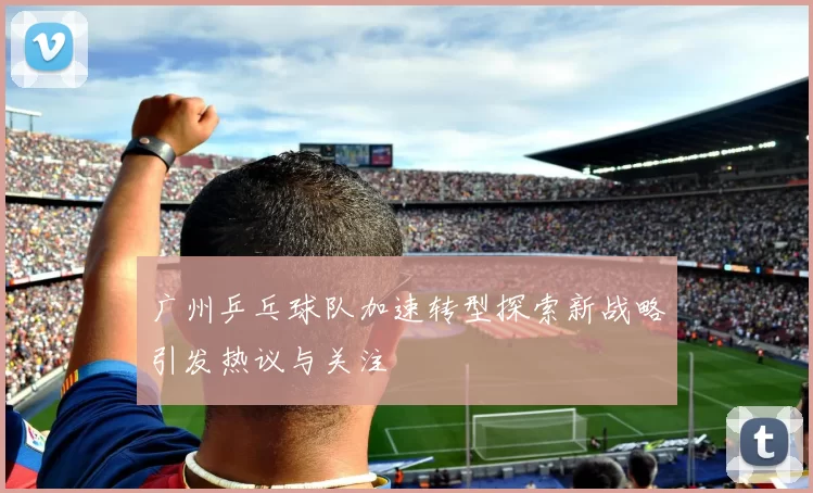 广州乒乓球队加速转型探索新战略引发热议与关注