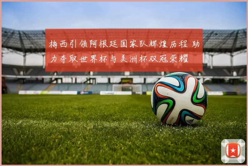 梅西引领阿根廷国家队辉煌历程 助力夺取世界杯与美洲杯双冠荣耀