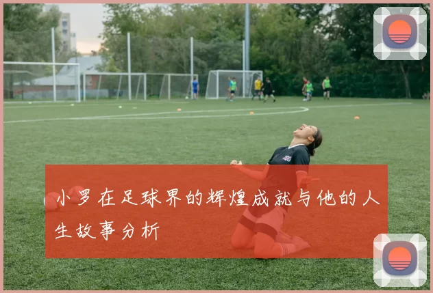 小罗在足球界的辉煌成就与他的人生故事分析