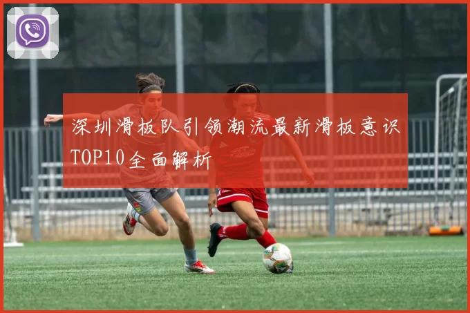 深圳滑板队引领潮流最新滑板意识TOP10全面解析