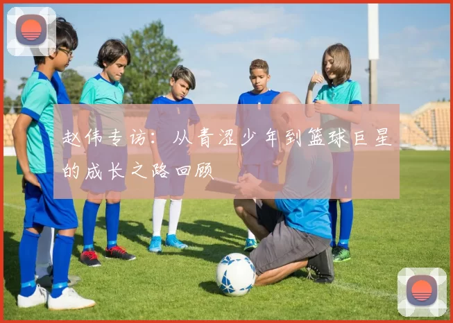 赵伟专访：从青涩少年到篮球巨星的成长之路回顾