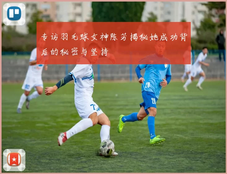 专访羽毛球女神陈芳揭秘她成功背后的秘密与坚持
