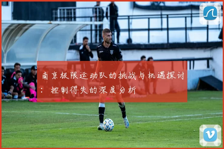 南京极限运动队的挑战与机遇探讨：控制得失的深度分析