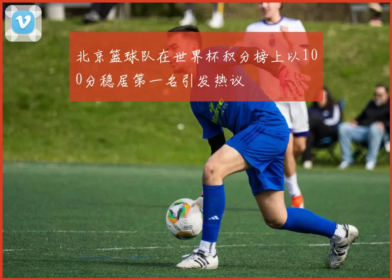 北京篮球队在世界杯积分榜上以100分稳居第一名引发热议