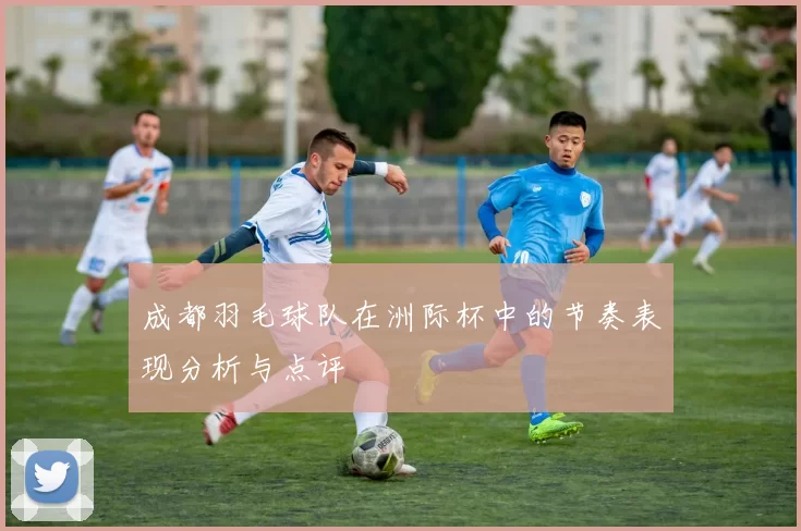 成都羽毛球队在洲际杯中的节奏表现分析与点评
