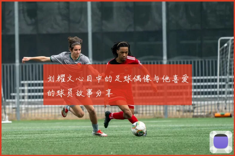 刘耀文心目中的足球偶像与他喜爱的球员故事分享