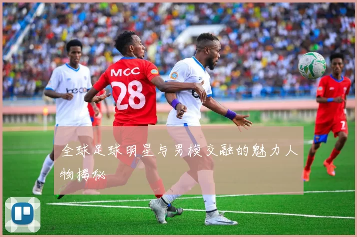 全球足球明星与男模交融的魅力人物揭秘