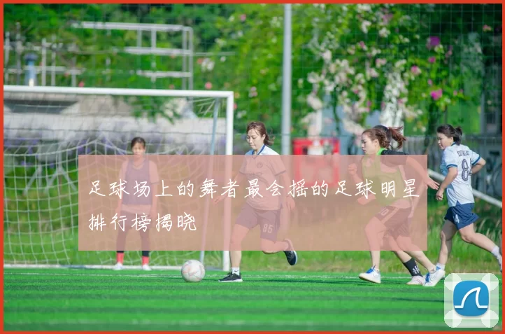 足球场上的舞者最会摇的足球明星排行榜揭晓