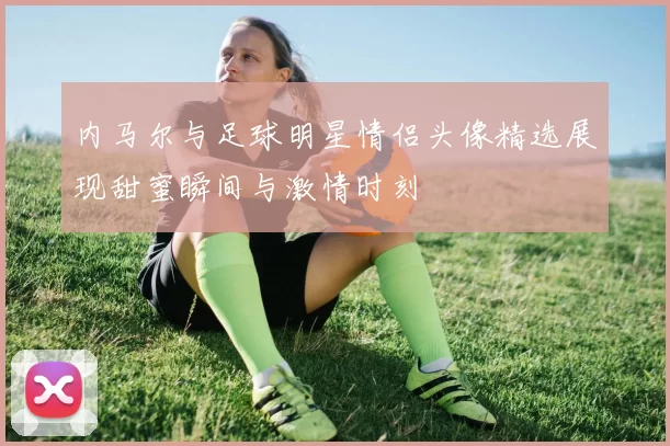 内马尔与足球明星情侣头像精选展现甜蜜瞬间与激情时刻