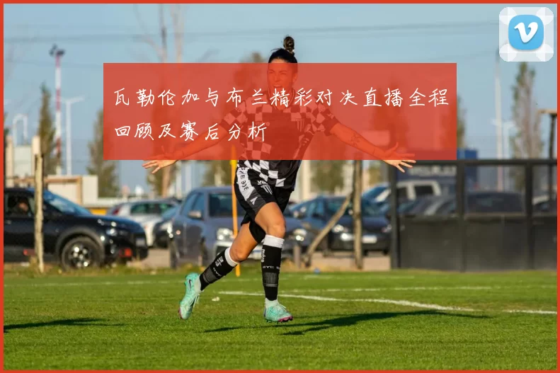 瓦勒伦加与布兰精彩对决直播全程回顾及赛后分析